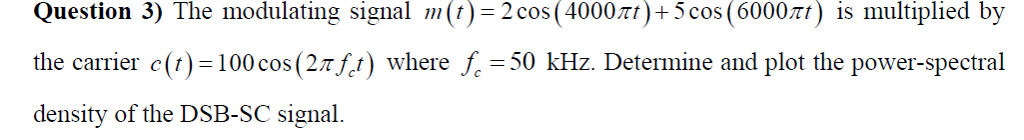 Question 3) The modulating signal m(t) = 2 cos (4000rt) +5 cos (6000лt) is multiplied by
the carrier c(t) = 100 cos (2Ãƒt) where ƒ =50 kHz. Determine and plot the power-spectral
density of the DSB-SC signal.