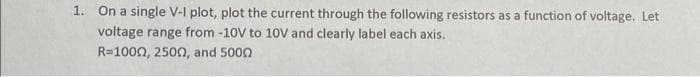 1. On a single V-I plot, plot the current through the following resistors as a function of voltage. Let
voltage range from -10V to 10V and clearly label each axis.
R=1000, 2500, and 5000