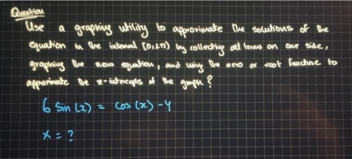 Question
Use
a graphing utility to approximate the solutions of the
equation in the interval [0,271) by collecting all terms on one side,
graphing the
new equation, and using
The zero or voot feachure to
approximate the 12-intercepts of the graph ?
6 Sin (2) = cos (x) -y
X = ?