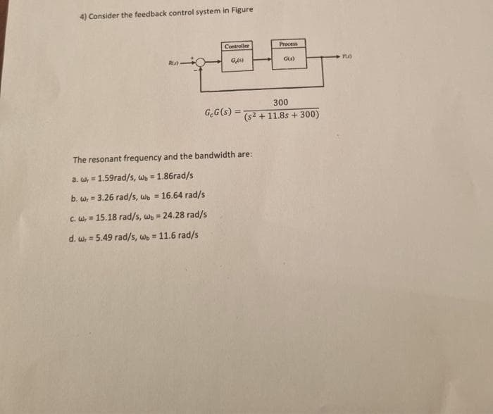 4) Consider the feedback control system in Figure
Rix)
Controller
GAN)
G.G(s) =
Process
GU)
300
(s² + 11.8s + 300)
The resonant frequency and the bandwidth are:
a. w,= 1.59rad/s, wb = 1.86rad/s
b. w,= 3.26 rad/s, wb = 16.64 rad/s
c. W, =
15.18 rad/s, wb = 24.28 rad/s
d. w, = 5.49 rad/s, wb = 11.6 rad/s
PU)