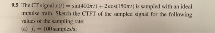 9.5 The CT signal x(t) = sin(400лt) + 2 cos(150лt) is sampled with an ideal
impulse train. Sketch the CTFT of the sampled signal for the following
values of the sampling rate:
(a) fs = 100 samples/s;