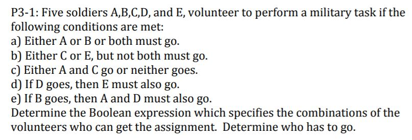 P3-1: Five soldiers A,B,C,D, and E, volunteer to perform a military task if the
following conditions are met:
a) Either A or B or both must go.
b) Either C or E, but not both must go.
c) Either A and C go or neither goes.
d) If D goes, then E must also go.
e) If B goes, then A and D must also go.
Determine the Boolean expression which specifies the combinations of the
volunteers who can get the assignment. Determine who has to go.