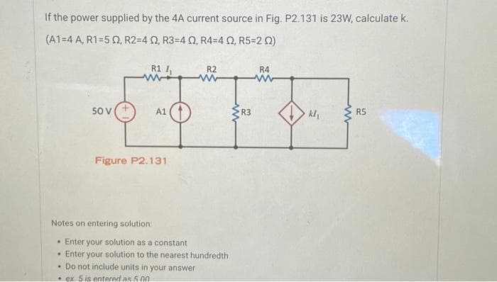 If the power supplied by the 4A current source in Fig. P2.131 is 23W, calculate k.
(A1-4 A, R1=52, R2=4 02, R3=4 02, R4=4 02, R5=202)
50 V
R1 /₁
www
A1
Figure P2.131
Notes on entering solution:
R2
ww
Enter your solution as a constant
Enter your solution to the nearest hundredth
. Do not include units in your answer
ex. 5 is entered as 5.00
R3
R4
www
kl₁
www
R5