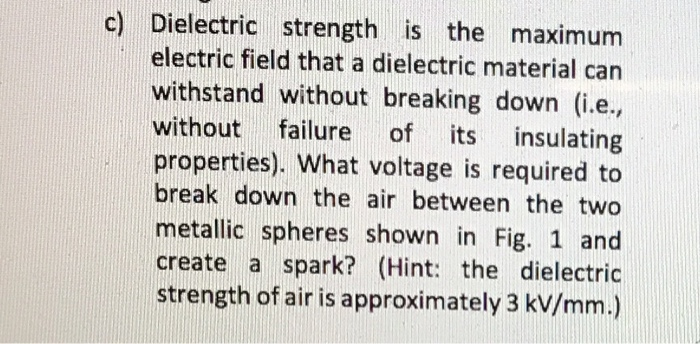 c) Dielectric strength is the maximum
electric field that a dielectric material can
withstand without breaking down (i.e.,
without failure of its insulating
properties). What voltage is required to
break down the air between the two
metallic spheres shown in Fig. 1 and
create a spark? (Hint: the dielectric
strength of air is approximately 3 kV/mm.)