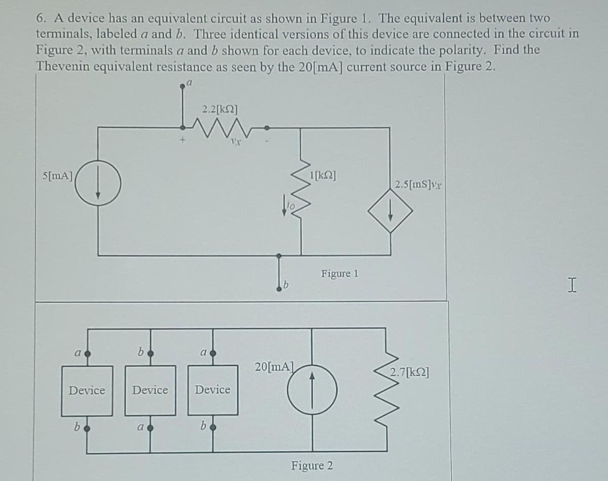 6. A device has an equivalent circuit as shown in Figure 1. The equivalent is between two
terminals, labeled a and b. Three identical versions of this device are connected in the circuit in
Figure 2, with terminals a and b shown for each device, to indicate the polarity. Find the
Thevenin equivalent resistance as seen by the 20[mA] current source in Figure 2.
5[mA]/
a
D
b
Device
2.2[ΚΩ]
1X
b
a
44
Device
Device
a
b
20[mA]
1[ΚΩ]
Figure 1
Figure 2
2.5[ms]vr
2.7[k]
I