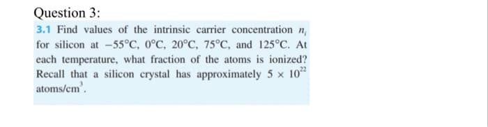 Question 3:
3.1 Find values of the intrinsic carrier concentration n
for silicon at -55°C, 0°C, 20°C, 75°C, and 125°C. At
each temperature, what fraction of the atoms is ionized?
Recall that a silicon crystal has approximately 5 x 10²2
atoms/cm³.