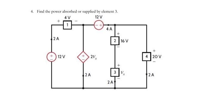 4. Find the power absorbed or supplied by element 3.
4 V
12 V
2 A
12 V
2V₂
2 A
4 A
+
2 16 V
3
2A
+
20 V
2A