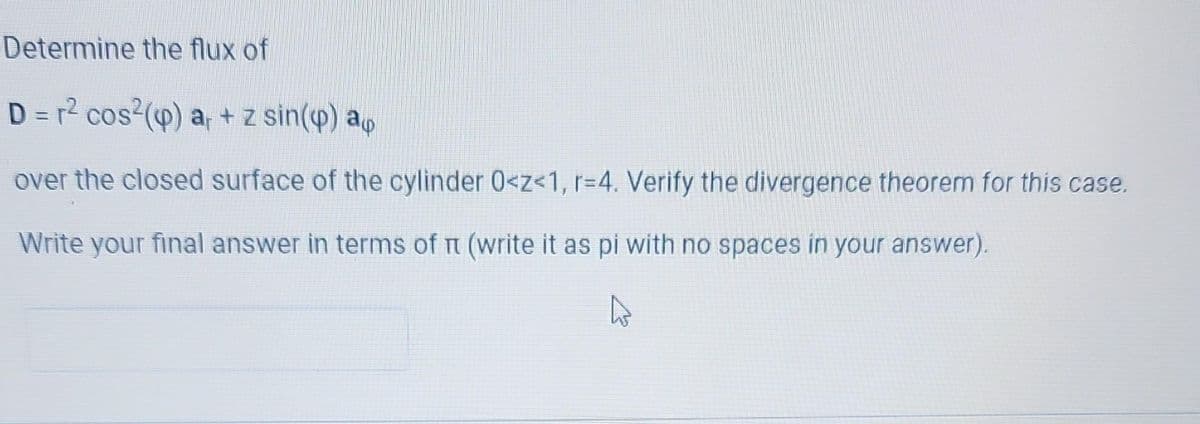 Determine the flux of
D = r² cos² (p) a + z sin(p) a
over the closed surface of the cylinder 0<z<1, r=4. Verify the divergence theorem for this case.
Write your final answer in terms of n (write it as pi with no spaces in your answer).