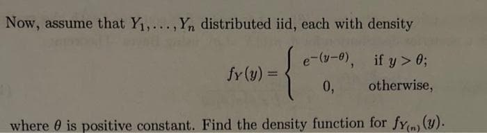 Now, assume that Y₁,..., Yn distributed iid, each with density
-{*
where is positive constant. Find the density function for fy) (y).
fy(y) =
e-(-0),
0,
if y> 0;
otherwise,