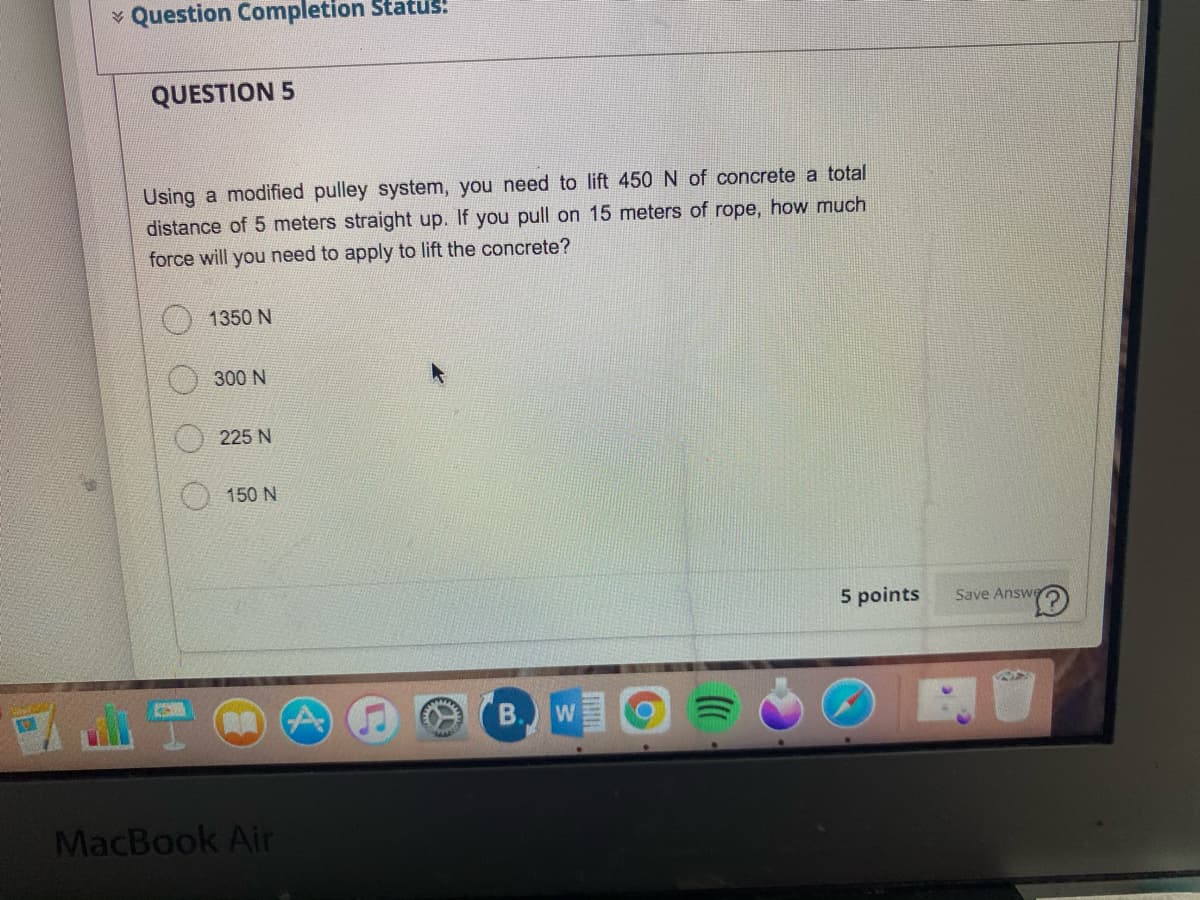 v Question Completion Status!
QUESTION 5
Using a modified pulley system, you need to lift 450 N of concrete a total
distance of 5 meters straight up. If you pull on 15 meters of rope, how much
force will you need to apply to lift the concrete?
1350 N
300 N
225 N
150 N
5 points
Save Answe
B.W
MacBook Air
