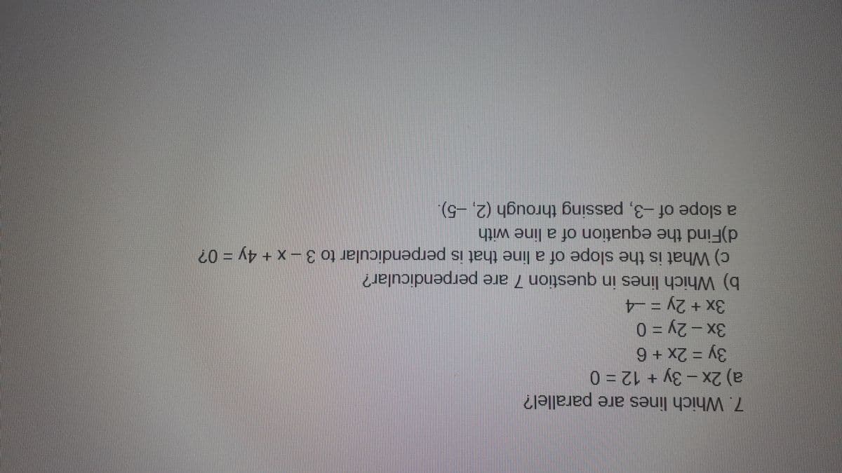 7. Which lines are parallel?
a) 2x-3y + 12% 0
3Y3D2×+6
3x+2y = -4
b) Which lines in question 7 are perpendicular?
c) What is the slope of a line that is perpendicular to 3-x+ 4y = 0?
d)Find the equation of a line with
a slope of -3, passing through (2, -5).
