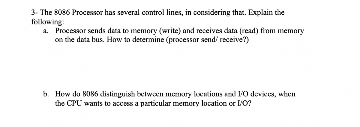 3- The 8086 Processor has several control lines, in considering that. Explain the
following:
a. Processor sends data to memory (write) and receives data (read) from memory
on the data bus. How to determine (processor send/ receive?)
b. How do 8086 distinguish between memory locations and I/O devices, when
the CPU wants to access a particular memory location or I/O?
