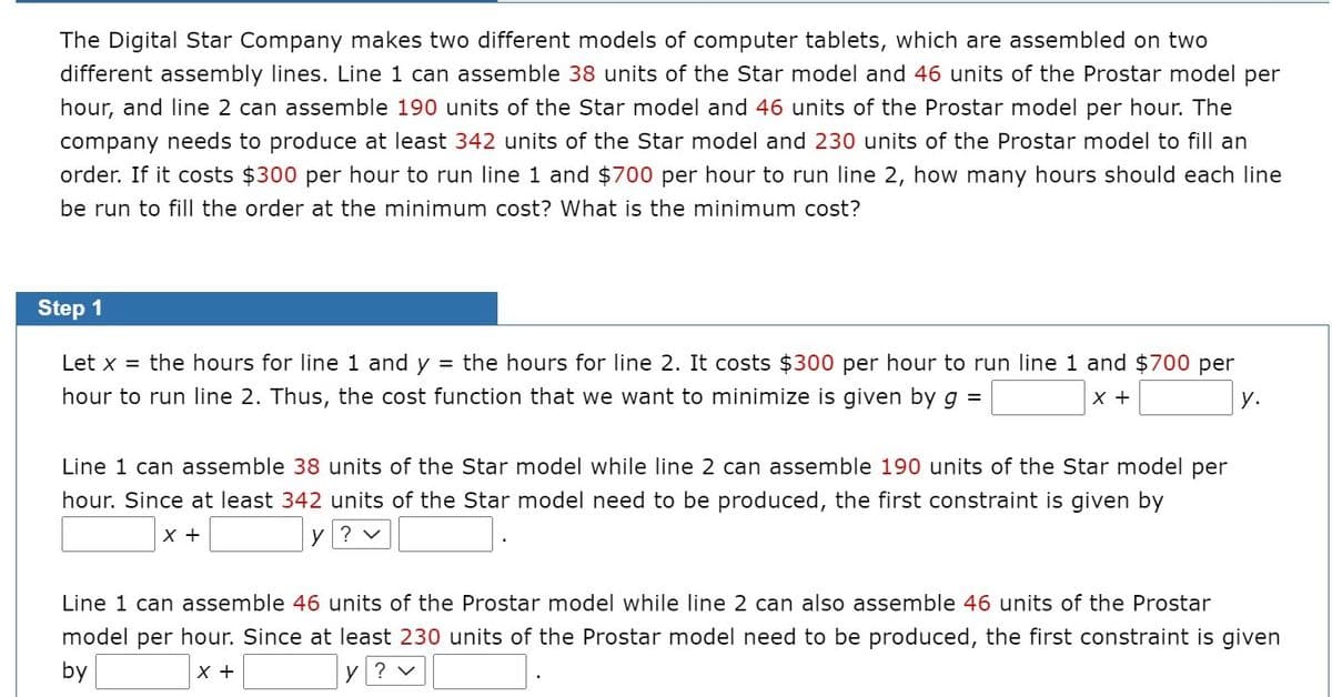 The Digital Star Company makes two different models of computer tablets, which are assembled on two
different assembly lines. Line 1 can assemble 38 units of the Star model and 46 units of the Prostar model per
hour, and line 2 can assemble 190 units of the Star model and 46 units of the Prostar model per hour. The
company needs to produce at least 342 units of the Star model and 230 units of the Prostar model to fill an
order. If it costs $300 per hour to run line 1 and $700 per hour to run line 2, how many hours should each line
be run to fill the order at the minimum cost? What is the minimum cost?
Step 1
Let x = the hours for line 1 and y = the hours for line 2. It costs $300 per hour to run line 1 and $700 per
hour to run line 2. Thus, the cost function that we want to minimize is given by g =
X +
y.
Line 1 can assemble 38 units of the Star model while line 2 can assemble 190 units of the Star model per
hour. Since at least 342 units of the Star model need to be produced, the first constraint is given by
x +
y? v
Line 1 can assemble 46 units of the Prostar model while line 2 can also assemble 46 units of the Prostar
model per hour. Since at least 230 units of the Prostar model need to be produced, the first constraint is given
by
X +
y ? v
