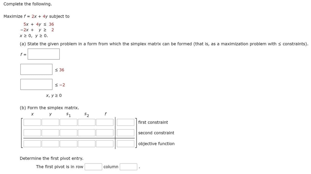 Complete the following.
Maximize f = 2x + 4y subject to
5x + 4y < 36
-2x +
2
x> 0 , γ > 0.
(a) State the given problem in a form from which the simplex matrix can be formed (that is, as a maximization problem with < constraints).
f =
< 36
< -2
х, у 20
(b) Form the simplex matrix.
y
S1
S2
first constraint
second constraint
objective function
Determine the first pivot entry.
The first pivot is in row
column
