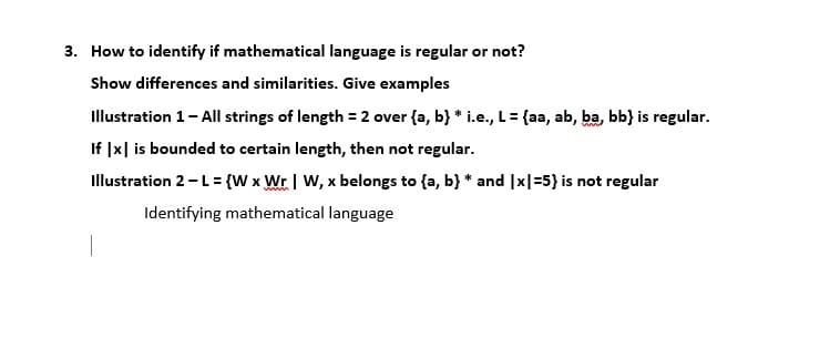 3. How to identify if mathematical language is regular or not?
Show differences and similarities. Give examples
Illustration 1- All strings of length = 2 over {a, b} * i.e., L= {aa, ab, ba, bb} is regular.
If |x| is bounded to certain length, then not regular.
Illustration 2-L= {W x Wr | W, x belongs to {a, b} * and |x|=5} is not regular
Identifying mathematical language
