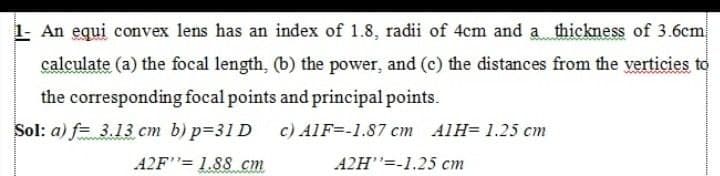 1- An equi convex lens has an index of 1.8, radii of 4cm and a thickness of 3.6cm
calculate (a) the focal length, (b) the power, and (c) the distances from the verticies to
the corresponding focal points and principal points.
Sol: a) f= 3.13 cm b) p=31 D
c) AlF=-1.87 cm AlH= 1.25 cm
A2F"= 1.88 cm
A2H"=-1.25 cm
