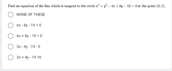 Find an equation of the line which is tangent to the circle z? + y – 4z + by – 12 = 0 at the point (5, 1).
NONE OF THESE
бх- 8y - 19 3 0
6x + 8y - 19 = 0
Зх- 4y - 19-0
3x + 4y - 19 =0
