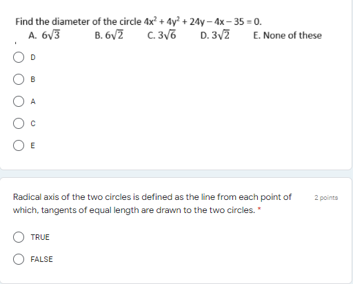 Find the diameter of the circle 4x? + 4y² + 24y – 4x– 35 = 0.
A. 6V3
B. 6VZ
C. 3v6
D. 3/7
E. None of these
D
B
A
E
Radical axis of the two circles is defined as the line from each point of
2 points
which, tangents of equal length are drawn to the two circles. *
TRUE
FALSE
