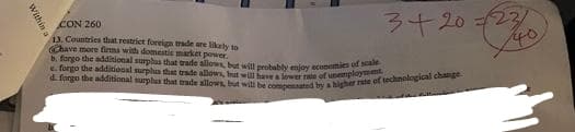Within
Pa
3+20=23
CON 260
13. Countries that restrict foreign trade are likely to
Chave more firms with domestic market power.
b. fargo the additional surplus that trade allows, but will probably enjoy economies of scale
e. forgo the additional surplus that trade allows, but will have a lower rate of unemployment
d. forgo the additional surplus that trade allows, but will be compensated by a higher rate of technological change.