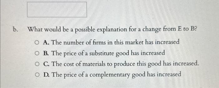 b.
What would be a possible explanation for a change from E to B?
O A. The number of firms in this market has increased
OB. The price of a substitute good has increased
O C. The cost of materials to produce this good has increased.
OD. The price of a complementary good has increased