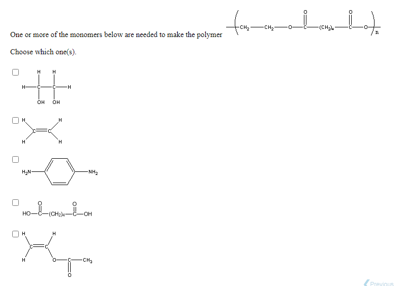 CH2
-CH2
-(CH
-O-
One or more of the monomers below are needed to make the polymer
Choose which one(s).
H
H.
H-
-C-
он
он
H
H.
H,N-
NH2
но-
(CH2)4
-O-
H
H
H
CH3
(Previous
