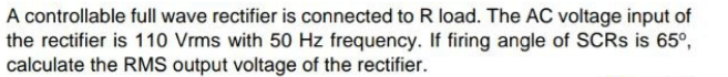 A controllable full wave rectifier is connected to R load. The AC voltage input of
the rectifier is 110 Vrms with 50 Hz frequency. If firing angle of SCRS is 65°,
calculate the RMS output voltage of the rectifier.
