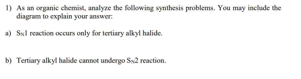 1) As an organic chemist, analyze the following synthesis problems. You may include the
diagram to explain your answer:
a) SNl reaction occurs only for tertiary alkyl halide.
b) Tertiary alkyl halide cannot undergo Sn2 reaction.
