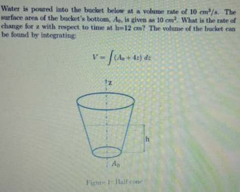 Water is poured into the bucket below at a volume rate of 10 cm/s. The
surface area of the bucket's bottom, Ag, is given as 10 cm?. What is the rate of
change for z with respect to time at h=12 cm? The volume of the bucket can
be found by integrating:
(Ap+42) dz
12
Ao
Figure 1: Half cone
