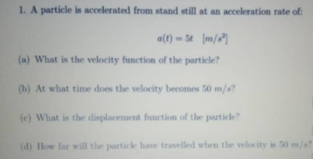 1. A particle is accelerated from stand still at an acceleration rate of:
a(t) = 5t (m/s*]
(a) What is the velocity function of the particle?
(b) At what time does the velocity becomes 50 m/s?
(c) What is the displacement function of the particle?
(d) How far will the particle have travelled when the velocity is 50 m/s?
