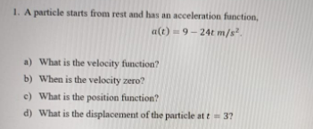 1. A particle starts from rest and has an acceleration function,
a(t)= 9- 24t m/s?.
a) What is the velocity
function?
b) When is the velocity zero?
c) What is the position function?
d) What is the displacement of the particle at t= 3?
