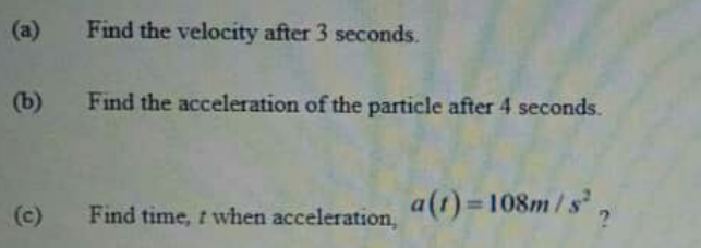 (a)
Find the velocity after 3 seconds.
(b)
Find the acceleration of the particle after 4 seconds.
Find time, t when acceleration,
a(t) 108m/s,
(c)
