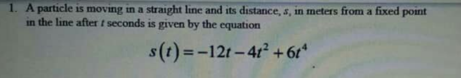 1. A particle is moving in a straight line and its distance, s, in meters from a fixed point
in the line after t seconds is given by the equation
s(t)=-12r-41 +61*
%3D
