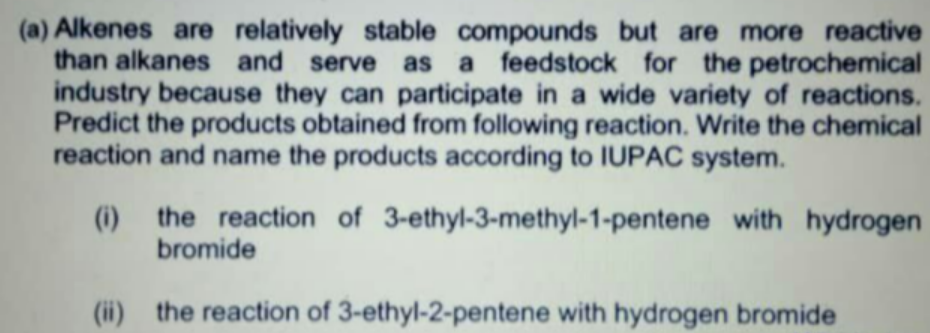 (a) Alkenes are relatively stable compounds but are more reactive
than alkanes and serve as a feedstock for the petrochemical
industry because they can participate in a wide variety of reactions.
Predict the products obtained from following reaction. Write the chemical
reaction and name the products according to IUPAC system.
(i) the reaction of 3-ethyl-3-methyl-1-pentene with hydrogen
bromide
(ii) the reaction of 3-ethyl-2-pentene with hydrogen bromide
