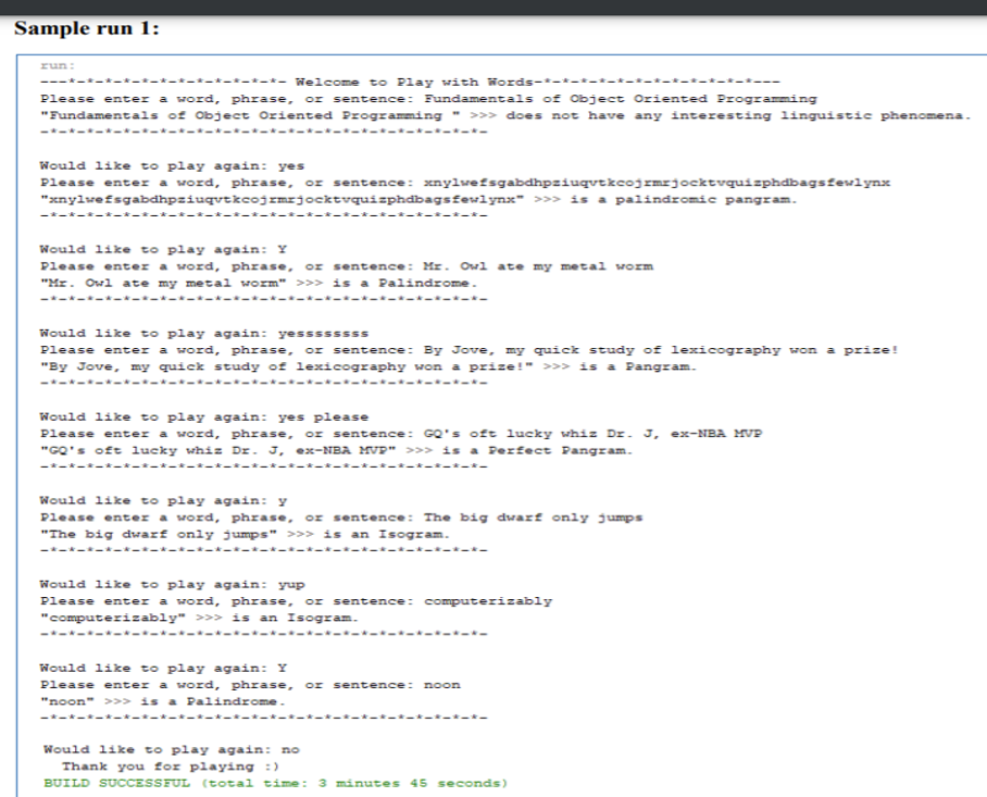 Sample run 1:
run:
---*-*-*-*--*-*--k---*- Welcome to Play with Words-*-*-t-t-t- -t-t-t-*-t-t---
Please enter a word, phrase,
or sentence: Fundamentals of Object Oriented Programming
"Fundamentals of Object Oriented Programming " >>> does not have any interesting linguistic phenomena.
-*-*------*-*----*----*-------*----*-
Would like to play again: yes
Please enter a word, phrase, or sentence: xnylwefsgabdhpziuqvtkcojzmrjocktvquizphdbagsfewlynx
"xnylwefsgabdhpziuqvtkcojzmrjocktvquizphdbagsfewlynx" »» is a palindromic pangram.
-*-*--*--
*-*--
Would like to play again: Y
Please enter a word, phrase, or sentence: Mr. Owl ate my metal worm
"Mr. Owl ate my metal worm" >>> is a Palindrome.
-*--- ---- -----
----*-----
---
Would like to play again: yessssssss
Please enter a word, phrase, or sentence: By Jove, my quick study of lexicography won a prize!
"By Jove, my quick study of lexicography won a prize!" >>> is a Pangram.
-*-*--*-----*--*-------------*----*-
Would like to play again: yes please
Please enter a word, phrase, or sentence: GQ's oft lucky whiz Dz. J, ex-NBA MVP
"GO's oft lucky whiz Dr. J, ex-NBA MVP" >>> is a Perfect Pangram.
-*-*-*-*-*--*-*
-*-*-*-*-*-*-*-*-*--*-*-
Would like to play again: y
Please enter a word, phrase, or sentence: The big dwarf only jumps
"The big dwarf only jumps" >>> is an Isogram.
--*--*-*--*--.
*-*--*-*-
-*-*-
Would like to play again: yup
Please enter a word, phrase, or sentence: computerizably
"computerizably" >>> is an Isogram.
-----------*----*-------------
----
Would like to play again: Y
Please enter a word, phrase, or sentence: noon
"noon" >> is a Palindrome.
-*-*--*-*--*-*--*--*-*--*-*--
--*-*-*-*-
Would like to play again: no
Thank you for playing :)
BUILD SUCCESSFUL (total time: 3 minutes 45 seconds)
