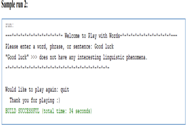 Sample run 2:
run:
---tatatatatatatatatatatat. Nelcome to Play with Words-*--t-ttatatatatatatat
Please enter a word, phrase, or sentence: Good luck
"Good luck" >>> does not have any interesting linguistic phenomena.
-iהו.ו.ו. .ו.ו.i.ו.ו.ו-והוהו-ו-l..t-taiat-i-lמi-
Kould like to play again: quit
Thank you for playing :)
BUILD SUCCESSFUL (total time: 34 seconds)
