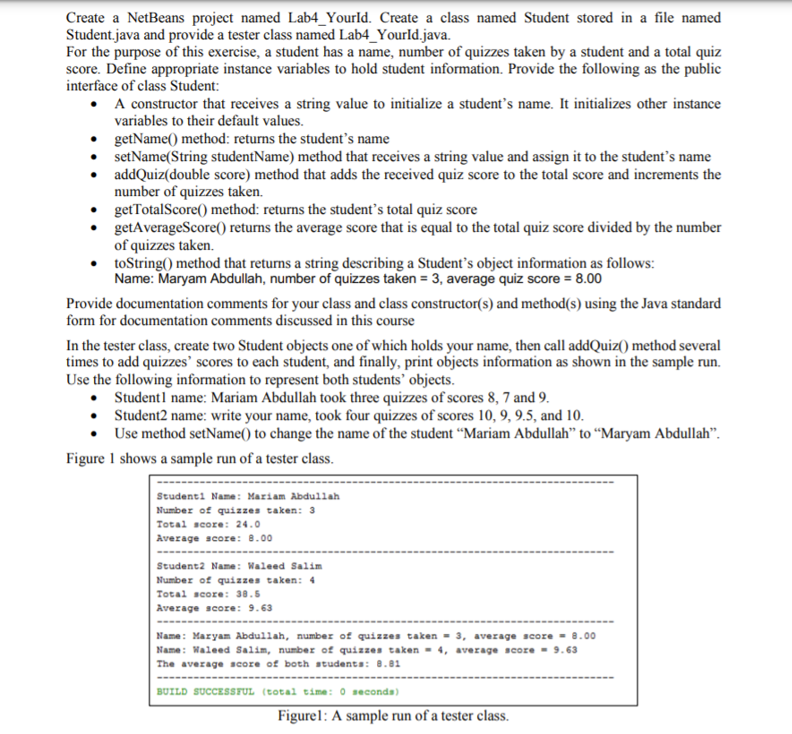 Create a NetBeans project named Lab4_Yourld. Create a class named Student stored in a file named
Student.java and provide a tester class named Lab4_Yourld.java.
For the purpose of this exercise, a student has a name, number of quizzes taken by a student and a total quiz
score. Define appropriate instance variables to hold student information. Provide the following as the public
interface of class Student:
• A constructor that receives a string value to initialize a student's name. It initializes other instance
variables to their default values.
getName() method: returns the student's name
setName(String studentName) method that receives a string value and assign it to the student's name
addQuiz(double score) method that adds the received quiz score to the total score and increments the
number of quizzes taken.
getTotalScore() method: returns the student's total quiz score
getAverageScore() returns the average score that is equal to the total quiz score divided by the number
of quizzes taken.
toString() method that returns a string describing a Student's object information as follows:
Name: Maryam Abdullah, number of quizzes taken = 3, average quiz score = 8.00
Provide documentation comments for your class and class constructor(s) and method(s) using the Java standard
form for documentation comments discussed in this course
In the tester class, create two Student objects one of which holds your name, then call addQuiz() method several
times to add quizzes' scores to each student, and finally, print objects information as shown in the sample run.
Use the following information to represent both students’ objects.
• Student1 name: Mariam Abdullah took three quizzes of scores 8, 7 and 9.
• Student2 name: write your name, took four quizzes of scores 10, 9, 9.5, and 10.
Use method setName() to change the name of the student “Mariam Abdullah" to “Maryam Abdullah".
Figure 1 shows a sample run of a tester class.
Studenti Name: Mariam Abdullah
Number of quizzes taken: 3
Total score: 24.0
Average score: 8.00
Student2 Name: Waleed Salim
Number of quizzes taken: 4
Total score: 38.5
Average score: 9.63
Name: Maryam Abdullah, number of quizzes taken = 3, average score - 8.00
Name: Waleed Salim, number of quizzes taken - 4, average score - 9.63
The average score of both studenta: 8.01
BUILD SUCCESSFUL (total time: 0 seconds)
Figurel: A sample run of a tester class.
