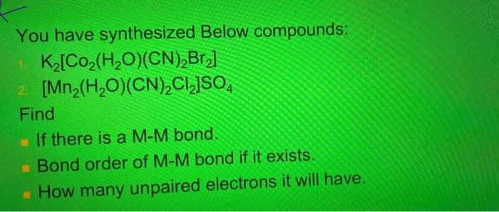 You have synthesized Below compounds:
1 K[Co2(H,O)(CN),Br,l
2 [Mn2(H,O)(CN),CI,JSO,
Find
If there is a M-M bond,
Bond order of M-M bond if it exists.
How many unpaired electrons it will have.
