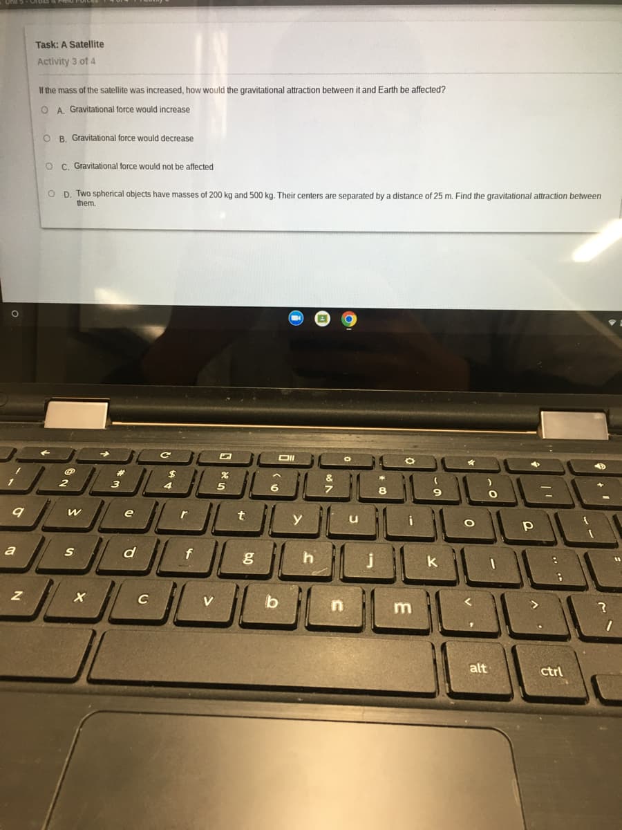 Task: A Satellite
Activity 3 of 4
If the mass of the satellite was increased, how would the gravitational attraction between it and Earth be affected?
O A. Gravitational force would increase
O B. Gravitational force would decrease
O C. Gravitational force would not be affected
O D. Two spherical objects have masses of 200 kg and 500 kg. Their centers are separated by a distance of 25 m. Find the gravitational attraction between
them.
%23
。LsL。 し
2
3
4
5
e
y
a
f
h
C
V
b
alt
ctrl
