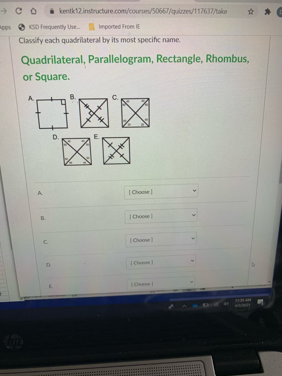 A kentk12.instructure.com/courses/50667/quizzes/117637/take
Apps
KSD Frequently Use...
Imported From IE
Classify each quadrilateral by its most specific name.
Quadrilateral, Parallelogram, Rectangle, Rhombus,
or Square.
C区区
区区
A.
В.
D.
E.
A.
[ Choose ]
B.
[ Choose ]
C.
[Choose ]
D.
[ Choose )
E.
( Choose )
11:35 AM
4/2/2021
