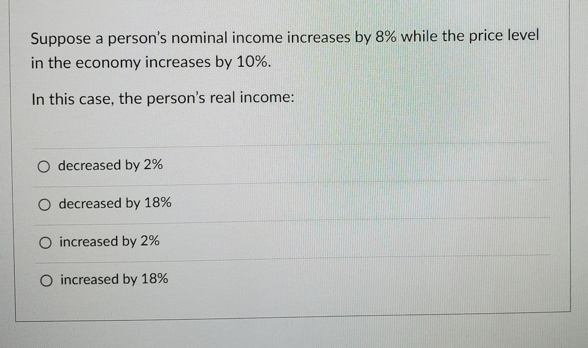 Suppose a person's nominal income increases by 8% while the price level
in the economy increases by 10%.
In this case, the person's real income:
O decreased by 2%
decreased by 18%
increased by 2%
O increased by 18%
