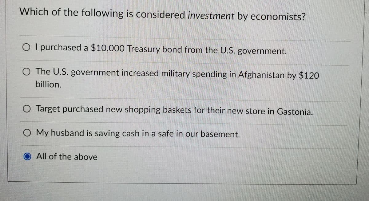 Which of the following is considered investment by economists?
O I purchased a $10,000 Treasury bond from the U.S. government.
O The U.S. government increased military spending in Afghanistan by $120
billion.
O Target purchased new shopping baskets for their new store in Gastonia.
O My husband is saving cash in a safe in our basement.
All of the above
