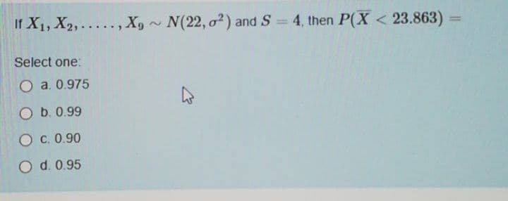 If X1, X2,... , X,~ N(22, o²) and S = 4, then P(X < 23.863)
%3D
Select one:
O a. 0.975
O b. 0.99
O c. 0.90
O d. 0.95
