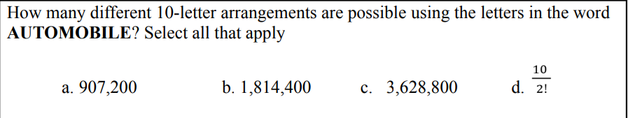 How many different 10-letter arrangements are possible using the letters in the word
AUTOMOBILE? Select all that apply
10
b. 1,814,400
c. 3,628,800
d. 2!
a. 907,200
