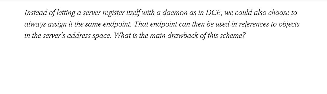 Instead of letting a server register itself with a daemon as in DCE, we could also choose to
always assign it the same endpoint. That endpoint can then be used in references to objects
in the server's address space. What is the main drawback of this scheme?