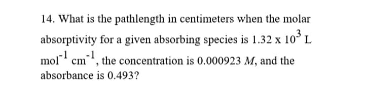 14. What is the pathlength in centimeters when the molar
3
absorptivity for a given absorbing species is 1.32 x 10° L
-1
mol" cm, the concentration is 0.000923 M, and the
absorbance is 0.493?
