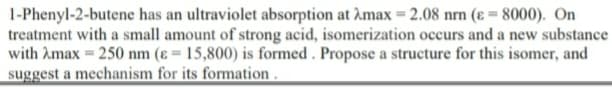 1-Phenyl-2-butene has an ultraviolet absorption at Amax = 2.08 nrn (ɛ = 8000). On
treatment with a small amount of strong acid, isomerization occurs and a new substance
with Amax = 250 nm (ɛ = 15,800) is formed . Propose a structure for this isomer, and
suggest a mechanism for its formation .
