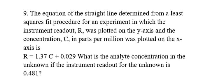 9. The equation of the straight line determined from a least
squares fit procedure for an experiment in which the
instrument readout, R, was plotted on the y-axis and the
concentration, C, in parts per million was plotted on the x-
axis is
R = 1.37 C + 0.029 What is the analyte concentration in the
unknown if the instrument readout for the unknown is
0.481?
