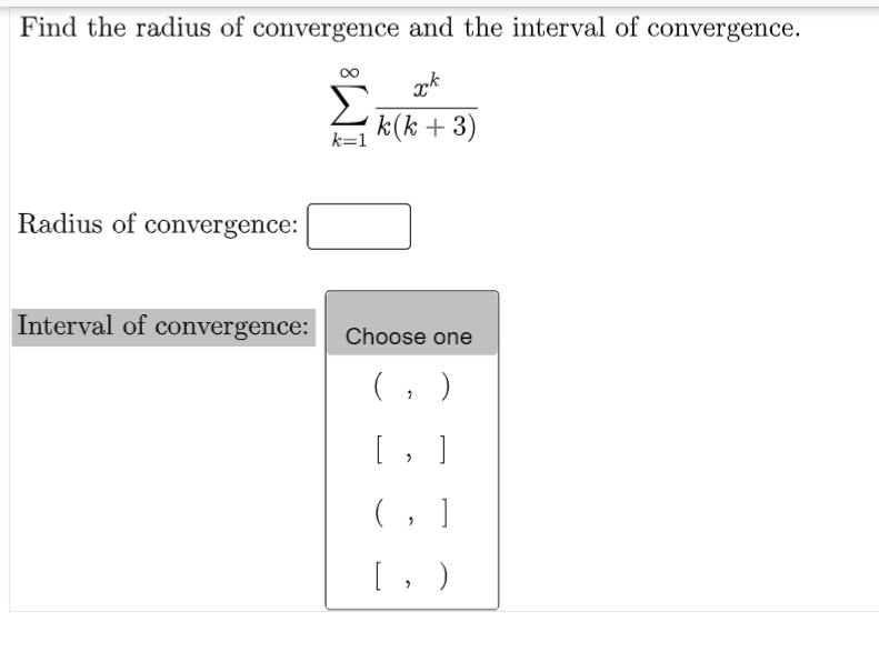 Find the radius of convergence and the interval of convergence.
k(k + 3)
k=1
Radius of convergence:
Interval of convergence:
Choose one
(, )
[ , ]
(, ]
[, )
