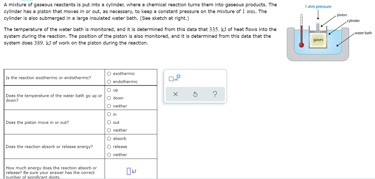 A mixture of gaseous reactants is put into a cylinder, where a chemical reaction turns them into gaseous products. The
cylinder has a piston that moves in or out, as necessary, to keep a constant pressure on the mixture of 1 atm. The
cylinder is also submerged in a large insulated water bath. (See sketch at right.)
1 atm pressure
piston
cylinder
The temperature of the water bath is monitored, and it is determined from this data that 335. kJ of heat flows into the
water bath
system during the reaction. The position of the piston is also monitored, and it is determined from this data that the
system does 389. kJ of work on the piston during the reaction.
gases
O exothermic
Is the reaction exothermic or endothermic?
O endothermic
O up
?
Does the temperature of the water bath go up or
down?
O down
O neither
O in
Does the piston move in or out?
O out
O neither
O absorb
Does the reaction absorb or release energy?
O release
O neither
How much energy does the reaction absorb or
release? Be sure your answer has the correct
number of sianificant diaits.
