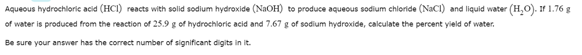 Aqueous hydrochloric acid (HCI) reacts with solid sodium hydroxide (NaOH) to produce aqueous sodium chloride (NaCl) and liquid water (H,O). If 1.76 g
of water is produced from the reaction of 25.9 g of hydrochloric acid and 7.67 g of sodium hydroxide, calculate the percent yield of water.
Be sure your answer has the correct number of significant digits in it.
